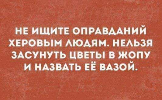 НЕ ИЩИТЕ ОПРАВДАНИЙ ХЕРОВЫМ ЛЮДЯМ НЕЛЬЗЯ ЗАСУНУТЬ ЦВЕТЫ В ЖОПУ И НАЗВАТЬ ЕЁ ВАЗОЙ