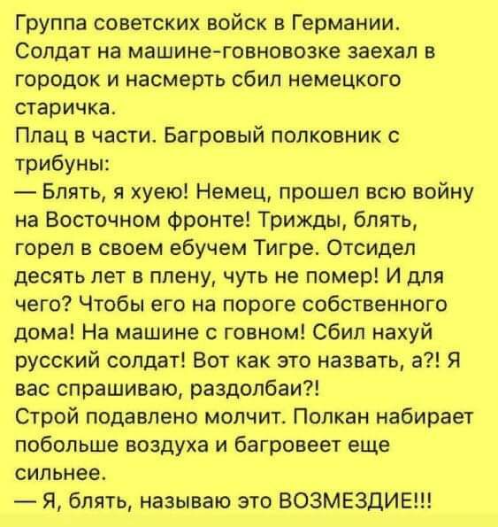 Группа советских войск в Германии Солдат на машине говновозке заехал в городок и насмерть сбил немецкого старичка Плац в части Багровый полковник с трибуны Блять я хуею Немец прошел всю войну на Восточном фронте Трижды блять горел в своем ебучем Тигре Отсидел десять лет в плену чуть не помер И для чего Чтобы его на пороге собственного дома На машин