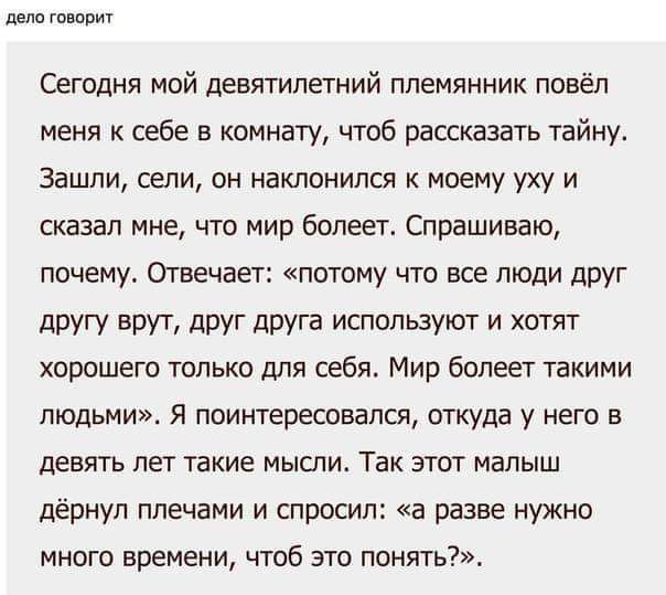 дело говорит Сегодня мой девятилетний племянник повёл меня к себе в комнату чтоб рассказать тайну Зашли сели он наклонился к моему уху и сказал мне что мир болеет Спрашиваю почему Отвечает потому что все люди друг другу врут друг друга используют и хотят хорошего только для себя Мир болеет такими людьми Я поинтересовался откуда у него в девять лет 