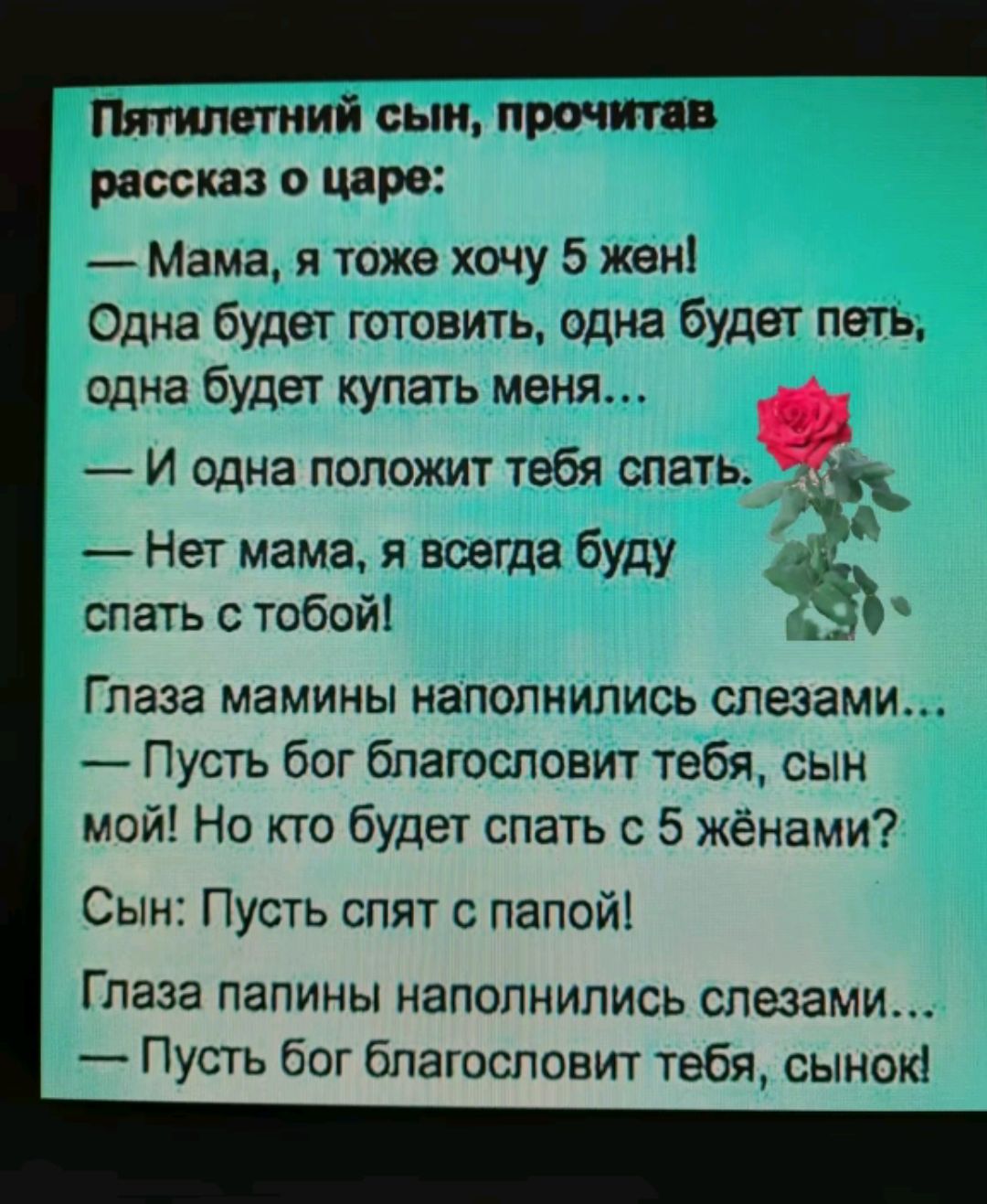 Пятилетний сын прочитав рассказ о царе Мама я тоже хочу 5 жен Одна будет готовить одна будет петь одна будет купать меня И одна положит тебя опатьк Нет мама я всегда буду а спать с тобой _ Глаза мамины наполнились слезами Пусть бог благословит тебя сын мой Но кто будет спать с 5 жёнами Сын Пусть спят с папой Глаза папины наполнились слезами Пусть б