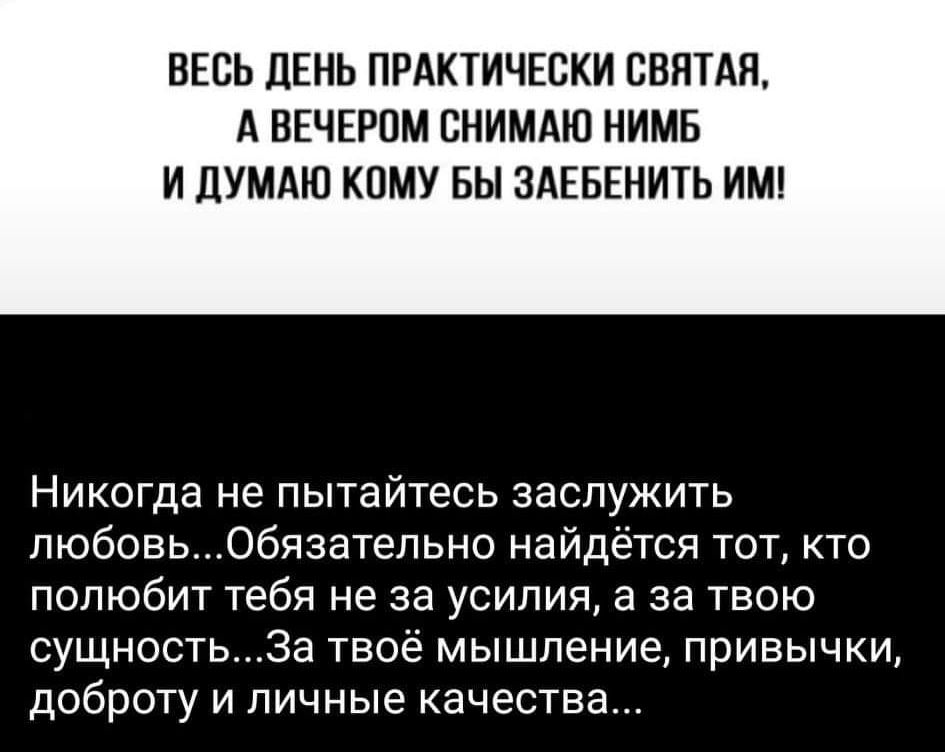 ВЕСЬ ДЕНЬ ПРАКТИЧЕСКИ СВЯТАЯ А ВЕЧЕРОМ СНИМАЮ НИМБ И ДУМАЮ КОМУ БЫ ЗАЕБЕНИТЬ ИМ НИКОГДЗ не пытайтесь заслужить любовьОбязательно найдётся тот кто полюбит тебя не за усилия а за твою сущностьЗа твоё мышление привычки доброту и личные качества