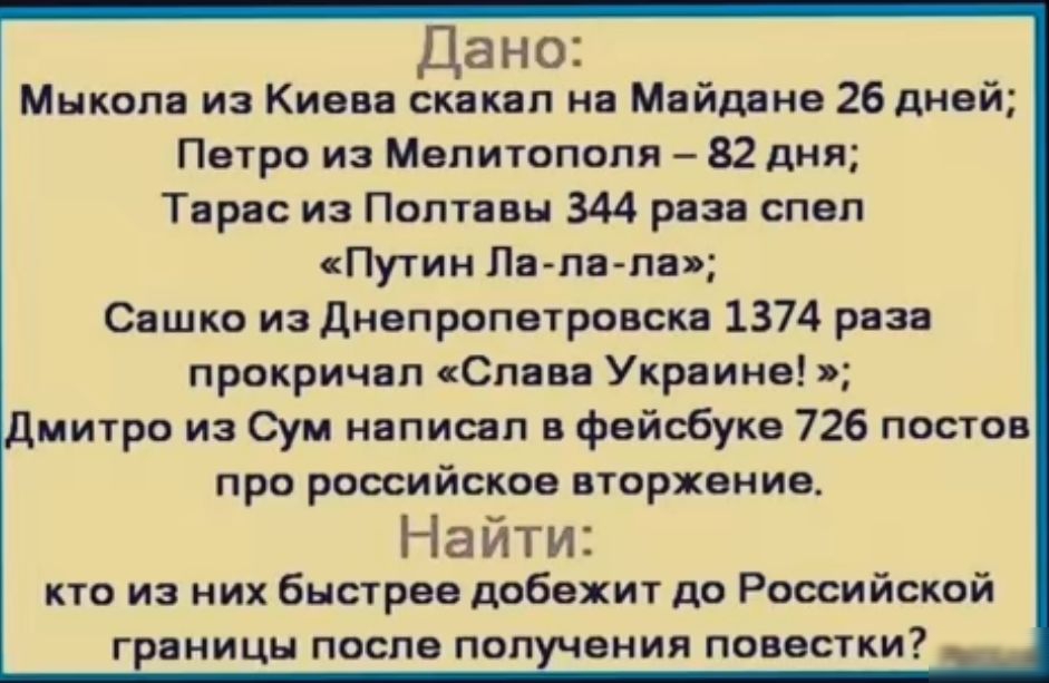 Дано Мыкола из Киева скакал на Майдане 26 дней Петро из Мелитополя 82 дня Тарас из Полтавы 344 раза спел Путин Ла ла ла Сашко из Днепропетровска 1374 раза прокричал Слава Украине митро из Сум написал в фейсбуке 726 постов про российское вторжение Найти кто из них быстрее добежит до Российской границы после получения повестки