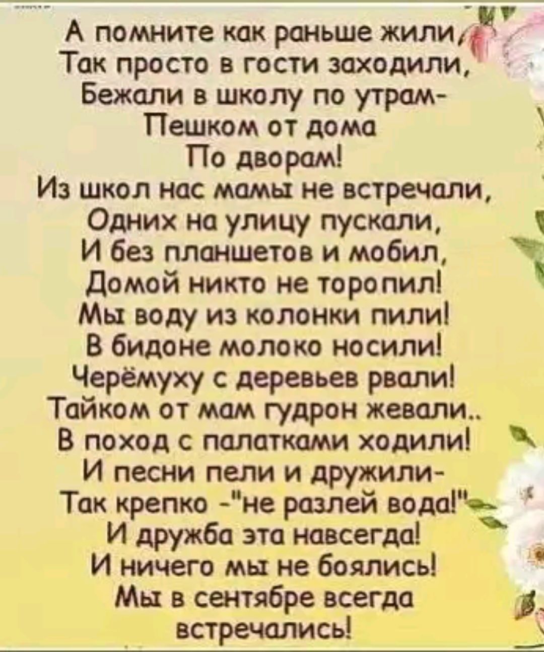 А помните как раньше жилич Так просто в гости заходили Бежали в школу по утрам ТПешком от дома По дворам Из школ нас мамы не встречали Одних на улицу пускали Л И без планшетов и мобил Домой никто не торопил Мы воду из колонки пили В бидоне молоко носили Черёмуху с деревьев рвали Тайком от мам гудрон жевали В поход с палатками ходили И песни пели и 