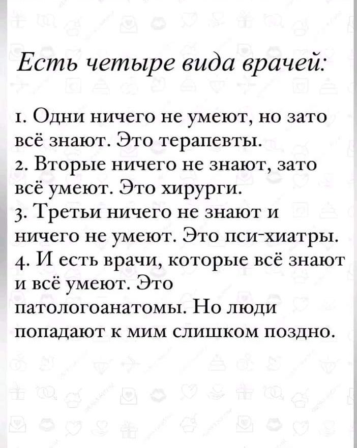 Есть четыре вида врачей т Одни ничего не умеют но зато всё знают Это терапевты 2 Вторые ничего не знают зато всё умеют Это хирурги 3 Третьи ничего не знают и ничего не умеют Это пси хиатры 4 И есть врачи которые всё знают и всё умеют Это патологоанатомы Но люди попадают к мим слишком поздно