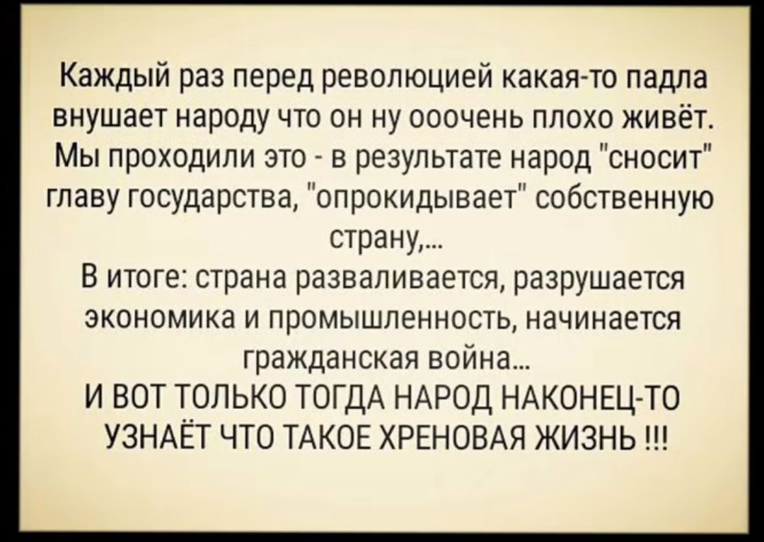 Каждый раз перед революцией какая то падла внушает народу что он ну ооочень плохо живёт Мы проходили это в результате народ сносит главу государства опрокидывает собственную страну В итоге страна разваливается разрушается экономика и промышленность начинается гражданская война И ВОТ ТОЛЬКО ТОГДА НАРОД НАКОНЕЦ ТО УЗНАЁТ ЧТО ТАКОЕ ХРЕНОВАЯ ЖИЗНЬ