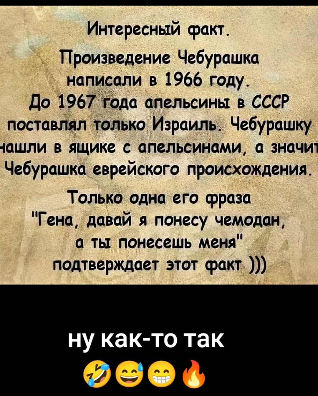 Интересный факт ТПроизведение Чебурашка написали в 1966 году До 1967 года апельсины в СССР поставлял только Израиль Чебурашку чашли в ящике с апельсинами а значит Чебурашка еврейского происхождения Только одна его фраза Гена давай я понесу чемодан а ты понесешь меня подтверждает этот факт ну как то так 21 Л