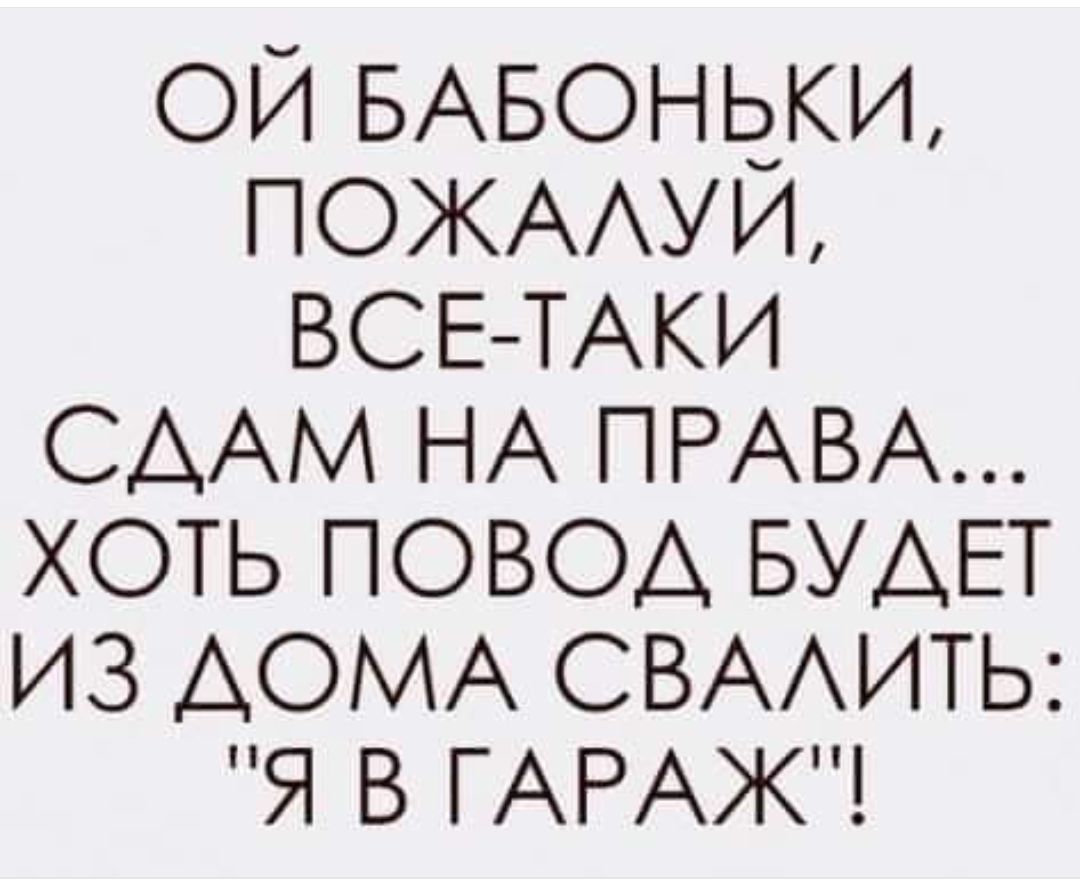 ОЙ БАБОНЬКИ ПОЖАЛУЙ ВСЕ ТАКИ СДАМ НА ПРАВА ХОТЬ ПОВОД БУДЕТ ИЗ ДОМА СВАЛИТЬ Я В ГАРАЖ