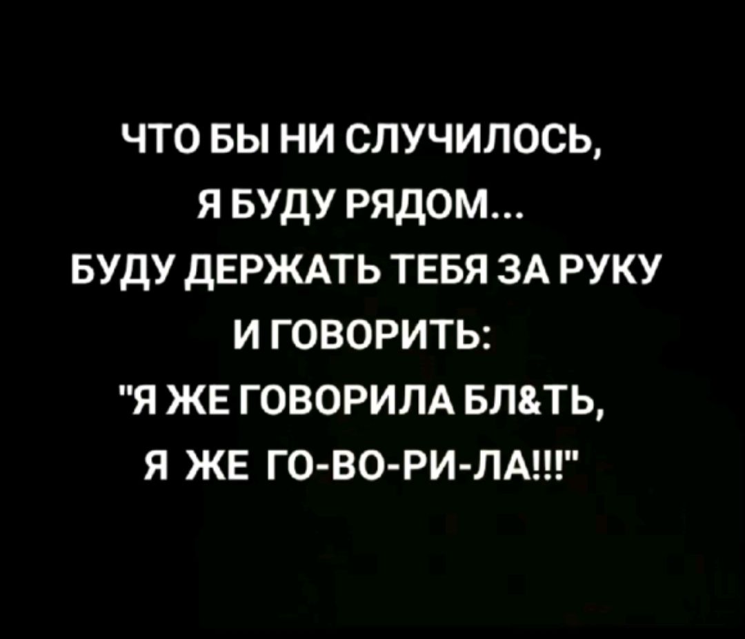 ЧТО БЫ НИ СЛУЧИЛОСЬ Я БУДУ РЯДОМ БУДУ ДЕРЖАТЬ ТЕБЯ ЗА РУКУ И ГОВОРИТЬ Я ЖЕ ГОВОРИЛА БЛТЬ Я ЖЕ ГО ВО РИ ЛА