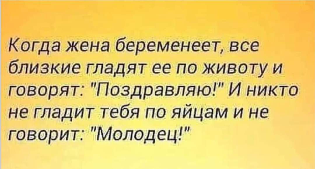 Когда жена беременеет все близкие гладят ее по животу и говорят Поздравляю И никто не гладит тебя по яйцам и не говорит Молодец