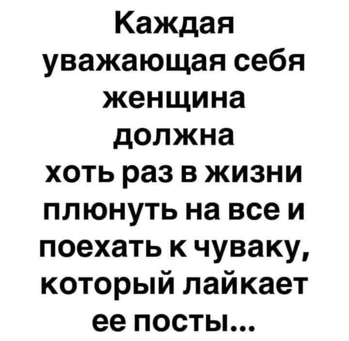 Каждая уважающая себя женщина должна хоть раз в жизни плюнуть на всеи поехать к чуваку который лайкает ее посты