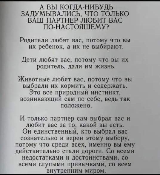 А ВЫ КОГДА НИБУДЬ ЗАДУМЫВАЛИСЬ ЧТО ТОЛЬКО ВАШ ПАРТНЕР ЛЮБИТ ВАС ПО НАСТОЯЩШЕМУ Родители любят вас потому что вы их ребенок а их не выбирают Дети любят вас потому что вы их родитель дали им жизнь Животные любят вас потому что вы выбрали их кормить и содержать Это все природный инстинкт возникающий сам по себе ведь так положено И только партнер сам в