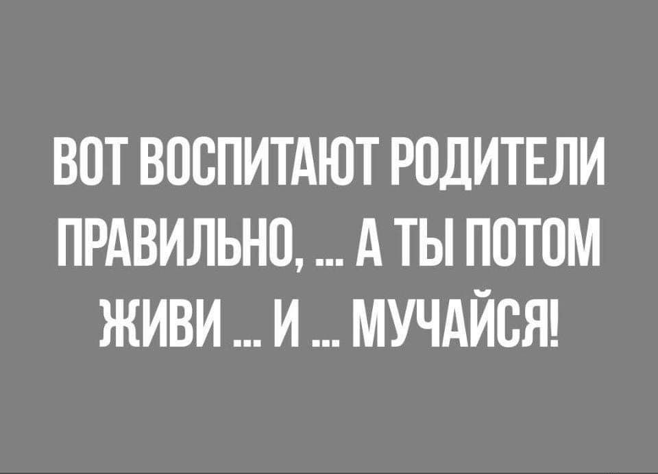 ВОТ ВОСПИТАЮТ РОДИТЕЛИ ПРАВИЛЬНО А ТЫ ПОТОМ ЖИВИ И МУЧАЙСЯ