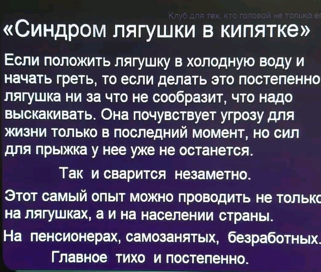 Синдром лягушки в кипятке Если положить лягушку в холодную воду и начать греть то если делать это постепенно лягушка ни за что не сообразит что надо выскакивать Она почувствует угрозу для жизни только в последний момент но сил для прыжка у нее уже не останется Так и сварится незаметно Этот самый опыт можно проводить не толькс на лягушках а и на нас