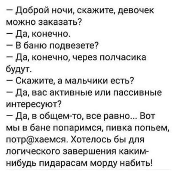 Доброй ночи скажите девочек можно заказать Да конечно В баню подвезете Да конечно через полчасика будут Скажите а мальчики есть Да вас активные или пассивные интересуют Да в общем то все равно Вот мы в бане попаримся пивка попьем потрхаемся Хотелось бы для логического завершения каким нибудь пидарасам морду набить
