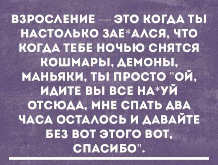 ВЗРОСЛЕНИЕ ЭТО КОГДАТЫ НАСТОЛЬКО ЗАЕАЛСЯ ЧТО КОГДА ТЕБЕ НОЧЬЮ СНЯТСЯ КОШМАРЫ ДЕМОНЫ МАНЬЯКИ ТЫ ПРОСТО ОЙ ИДИТЕ ВЫ ВСЕ НАУЙ ОТСЮЛА МНЕ СПАТЬ АВА ЧАСА ОСТАЛОСЬ И ДАВАЙТЕ БЕЗ ВОТ ЭТОГО ВОТ СПАСИБО