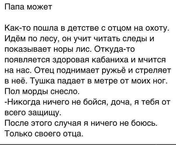 Папа может Как то пошла в детстве с отцом на охоту Идём по лесу он учит читать следы и показывает норы лис ОТКУДЗ ТО появляется здоровая кабаниха и мчится на нас Отец поднимает ружьё и стреляет в неё Тушка падает в метре от моих ног Пол морды снесло Никогда ничего не бойся доча я тебя от всего защищу После этого случая я ничего не боюсь Только свое