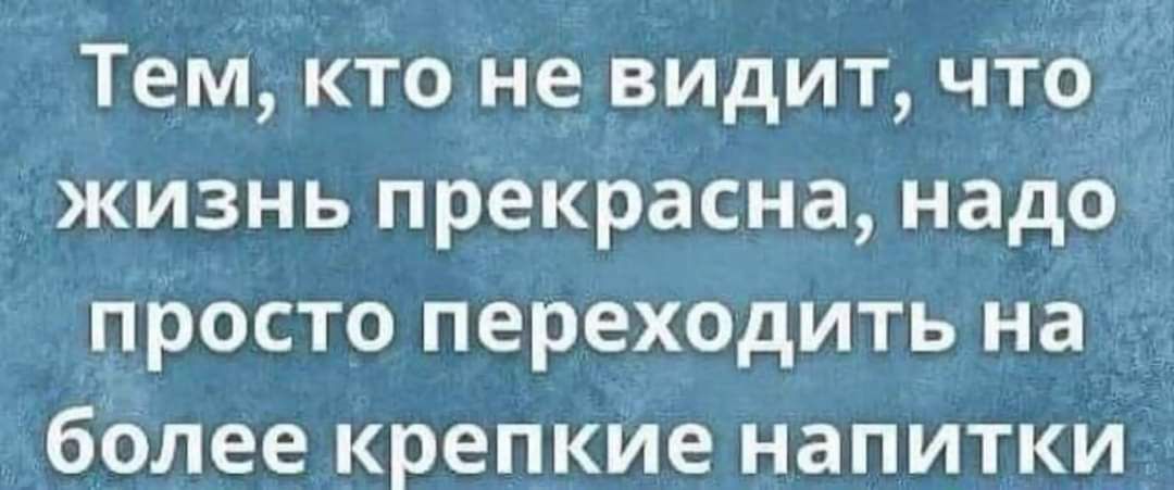 Тем кто не видит что жизнь прекрасна надо просто переходить на более крепкие напитки