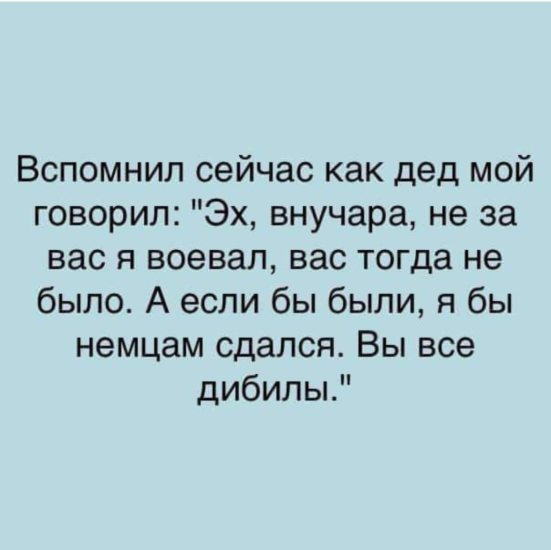 Вспомнил сейчас как дед мой говорил Эх внучара не за вас я воевал вас тогда не было А если бы были я бы немцам сдался Вы все дибилы