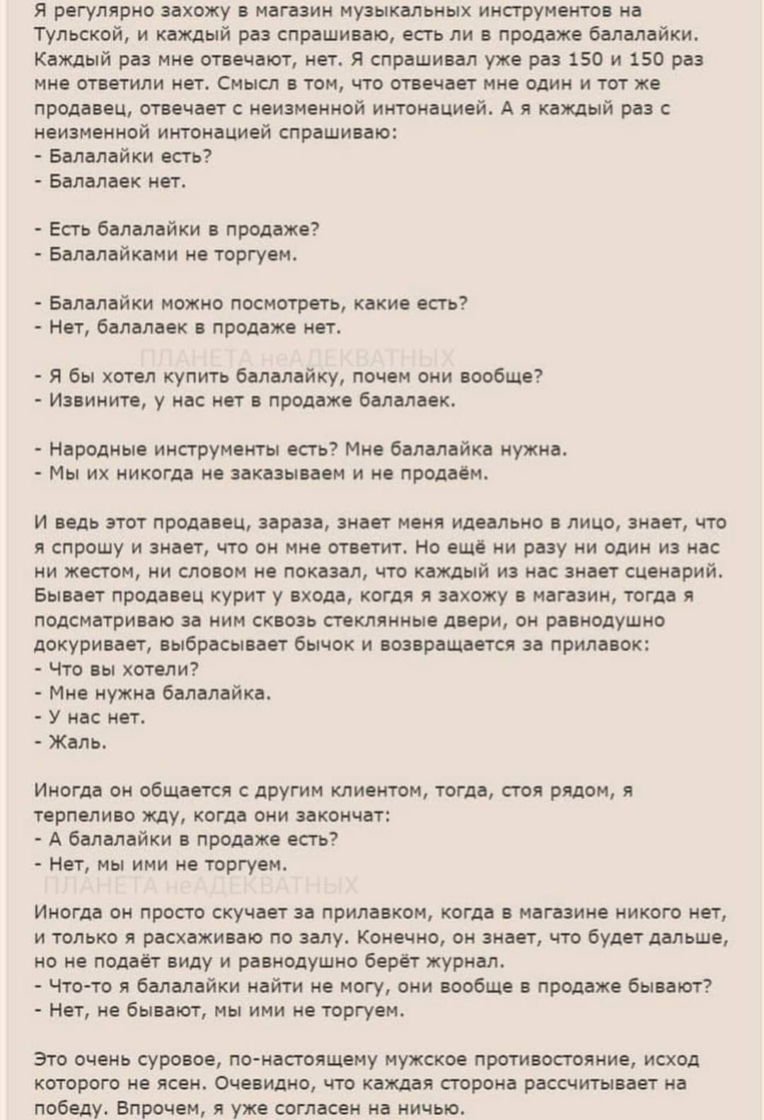 Я регулярно захожу в магазин музыкальных инструментов на_ Тульской и каждый раз спрашиваю есть ли в продаже балалайки Каждый раз ине отвечают нет Я спрашивал уже раз 150 и 150 раз мне стветили нет Смысл в том что ствечает мне одим и тот же продавец отвечает с неизменной интонацией А я каждый раз неизненной интонацией спрашиваю Валалайки есть Балала