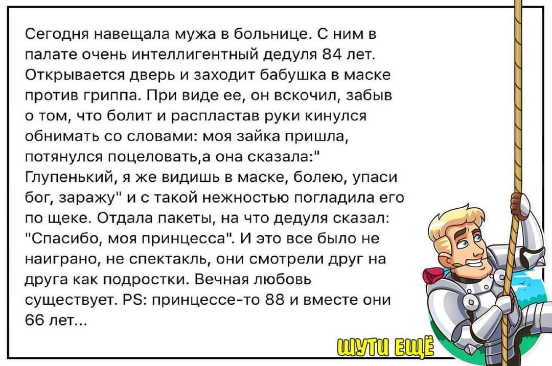 Сегодня навещала мужа в больнице С ним палате очень интеллигентный дедуля 84 лет Открывается дверь и заходит бабушка в маске против гриппа При виде ее он вскочил забыв о том что болит и распластав руки кинулся обнимать со словами моя зайка пришла потянулся поцеловатьа она сказала Глупенький я же видишь в маске болею упаси бог заражу и с такой нежно