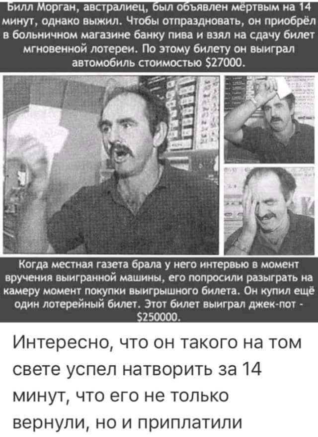 Билл Морган австралиец был объявлен мёртвым на 14 минут однако выжил Чтобы отпраздновать он приобрёл в больничном магазине банку пива и взял на сдачу билет мгновенной лотереи По этому билету он выиграл автомобиль стоимостью 27000 Когда местная газета брала у него интервью в момент вручения выигранной машины его попросили разыграть на камеру момент 