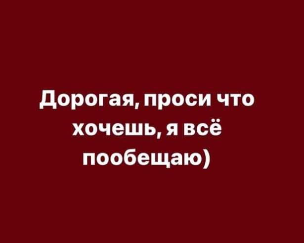 Дорогая проси что хочешь я всё пообещаю