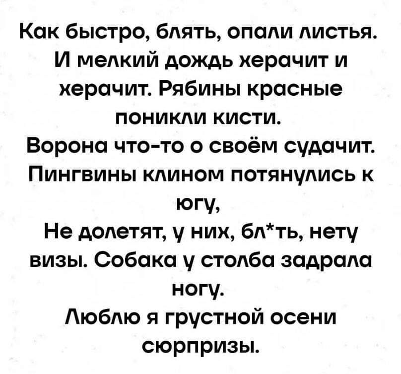 Как быстро блять опали листья И мелкий дождь херачит и херачит Рябины красные поникли кисти Ворона что то о своём судачит Пингвины клином потянулись к югу Не долетят у них блть нету визы Собака у столба задрала ногу Люблю я грустной осени сюрпризы