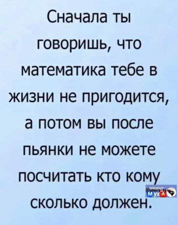 Сначала ты говоришь что математика тебе в жизни не пригодится а потом вы после пьянки не можете посчитать кто ком сколько должен