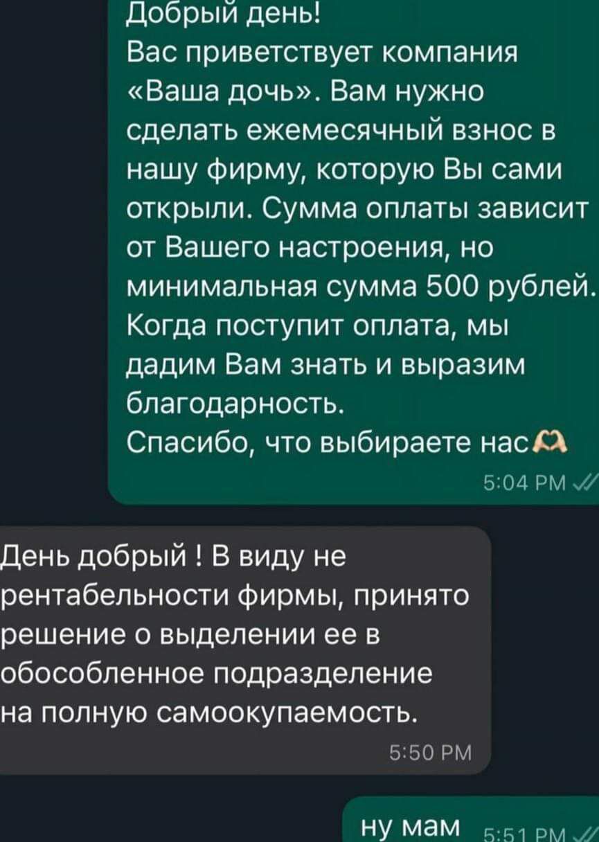 Добрый день Вас приветствует компания Ваша дочь Вам нужно сделать ежемесячный взнос в нашу фирму которую Вы сами открыли Сумма оплаты зависит от Вашего настроения но минимальная сумма 500 рублей Когда поступит оплата мы дадим Вам знать и выразим благодарность Спасибо что выбираете нас Х 504 РМ 7 День добрый В виду не рентабельности фирмы принято ре