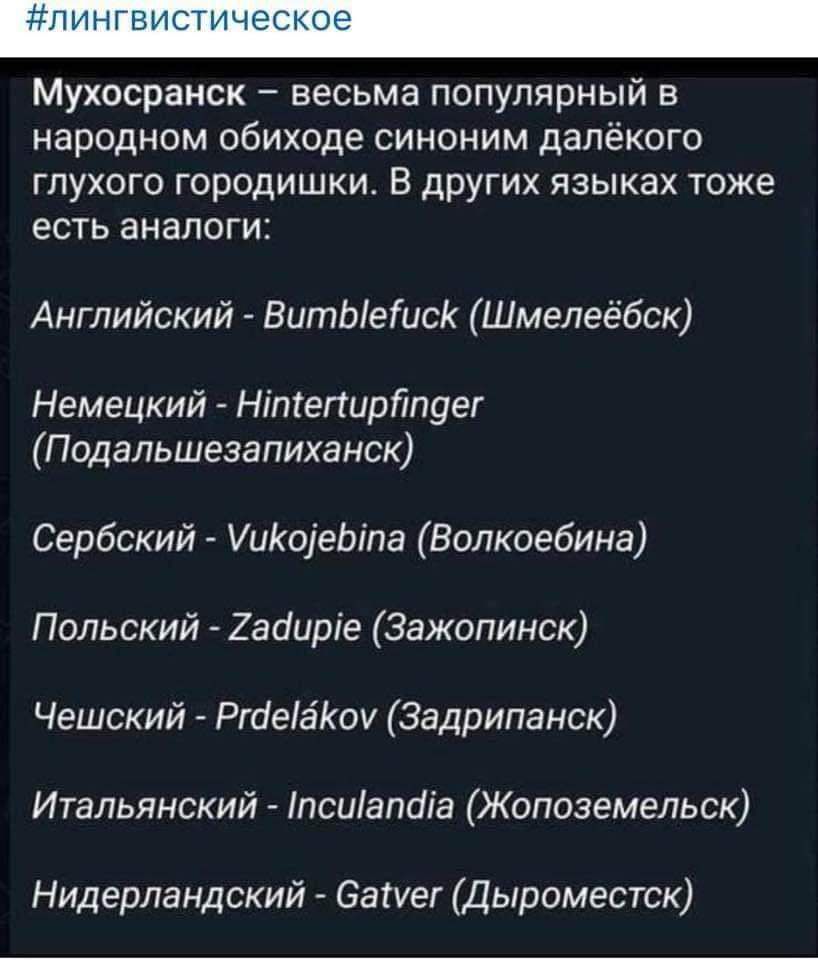 Мухосранск весьма популярный в народном обиходе синоним далёкого глухого городишки В других языках тоже есть аналоги Английский ВитЫетисК Шмелеёбск Немецкий Нтепирйпдег Подальшезапиханск Сербский УиКоеЫта Волкоебина Польский 2айирге Зажопинск Чешский РгаеаКоу Задрипанск Итальянский псиапаа Жопоземельск Нидерландский Сауег Дыроместск