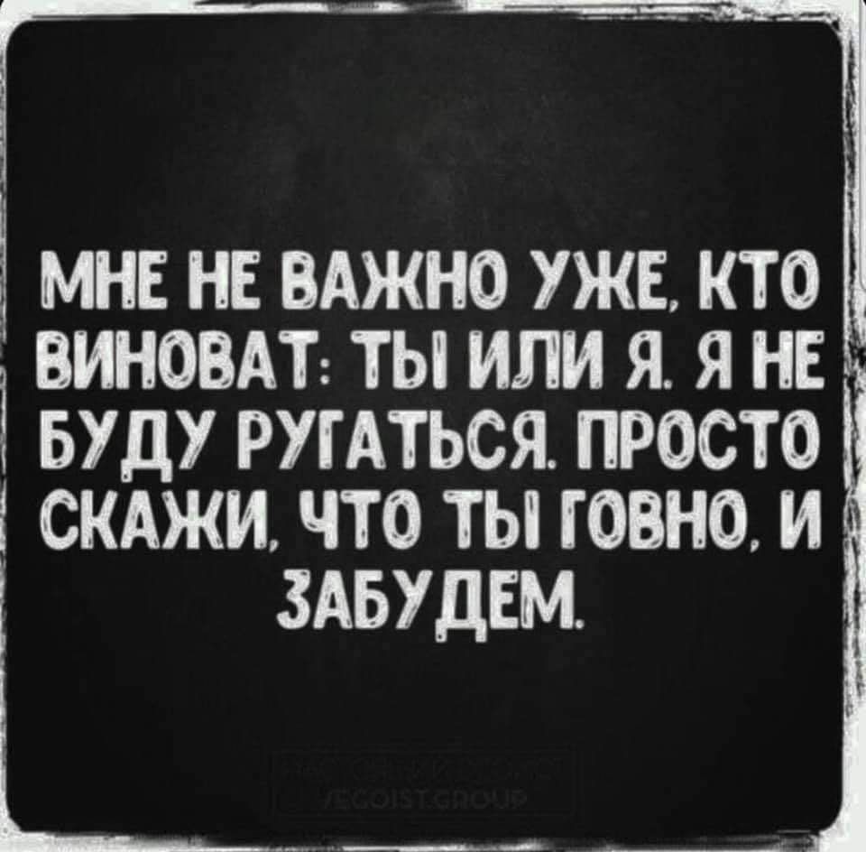 МНЕ НЕ ВАЖНО УЖЕ КТО ВИНОВАТ ТЫ ИЛИ Я Я НЕ БУДУ РУГАТЬСЯ ПРОСТО СКАЖИ ЧТО ТЫ ГОВНО И ЗАБУДЕМ