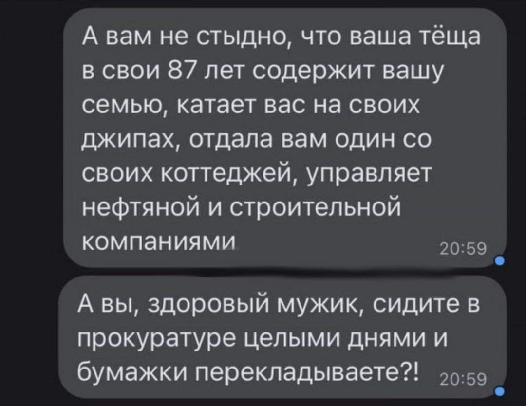 А вам не стыдно что ваша тёща в свои 87 лет содержит вашу семью катает вас на своих джипах отдала вам один со своих коттеджей управляет нефтяной и строительной компаниями 2059 5 А вы здоровый мужик сидите в прокуратуре целыми днями и бумажки перекладываете 059 й