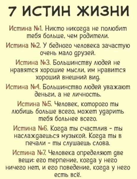 7 ИСТИН ЖИЗНИ Истина 1 Никто никогда не полюбит тебя больше чем родители Истина 2 У бедного человека зачастую очень мало друзей Истина 3 Большинству людей не нравятся хорошие мысли им нравится хороший внешний вид Истина 4 Большинство людей уважают деньги а не личность Истина 5 Человек которого ты любишь больше всего может ударить тебя больнее всего