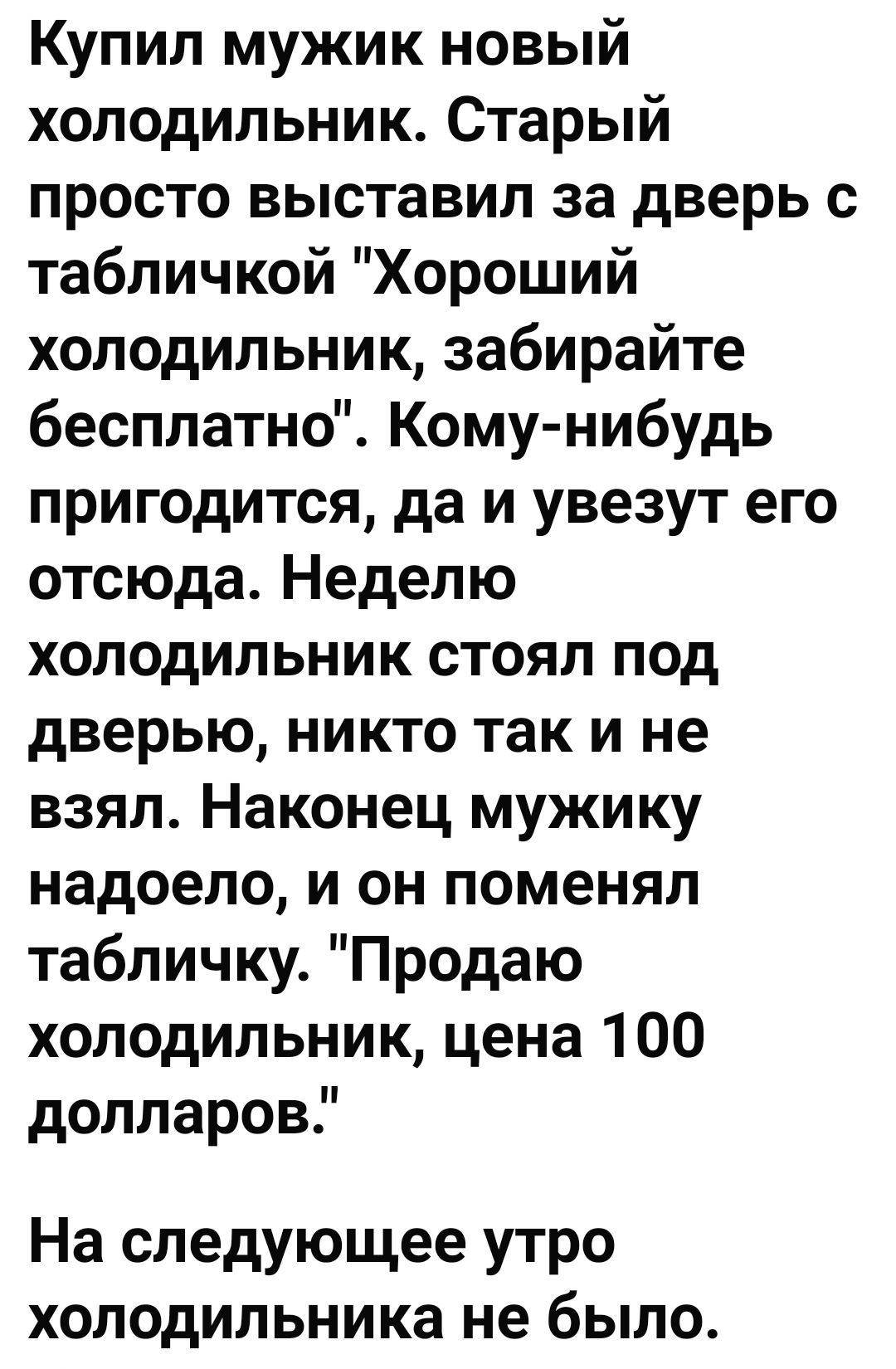 Купил мужик новый холодильник Старый просто выставил за дверь с табличкой Хороший холодильник забирайте бесплатно Кому нибудь пригодится да и увезут его отсюда Неделю холодильник стоял под дверью никто так и не взял Наконец мужику надоело и он поменял табличку Продаю холодильник цена 100 долларов На следующее утро холодильника не было