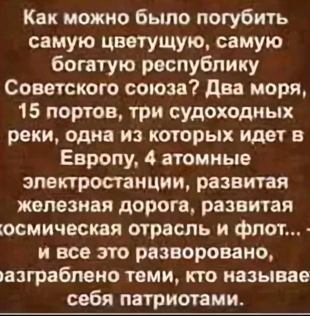 Как можно было погубить самую цветущую самую богатую республику Советского союза Два моря 15 портов три судоходных реки одна из которых идет в Европу 4 атомные электростанции развитая железная дорога развитая осмическая отрасль и флот и все это разворовано азграблено теми кто называе себя патриотами