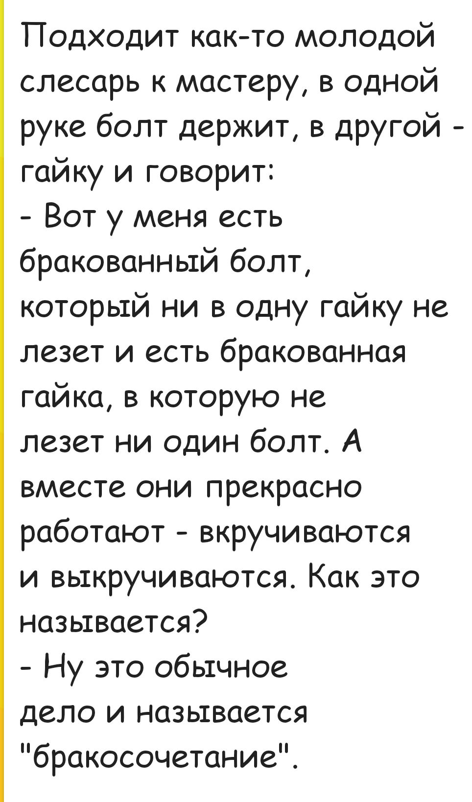 Подходит как то молодой слесарь к мастеру в одНой руке болт держит в другой гайку и говорит Вот у меня есть бракованный болт который ни в одну гайку не лезет и есть бракованная гайка в которую не лезет ни один болт А вместе они прекрасно работают вкручиваются и выкручиваются Как это называется Ну это обычное дело и называется бракосочетание