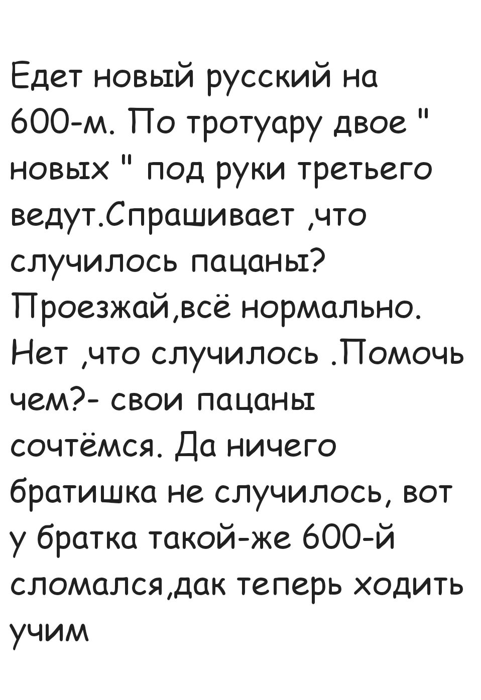 Едет новый русский на 600 м По тротуару двое новых под руки третьего ведутСпрашивает что случилось пацаны Проезжай всё нормально Нет что случилось Помочь чем свои пацаны сочтёмся Да ничего братишка не случилось вот у братка такой же 600 й сломалсядак теперь ходить учим