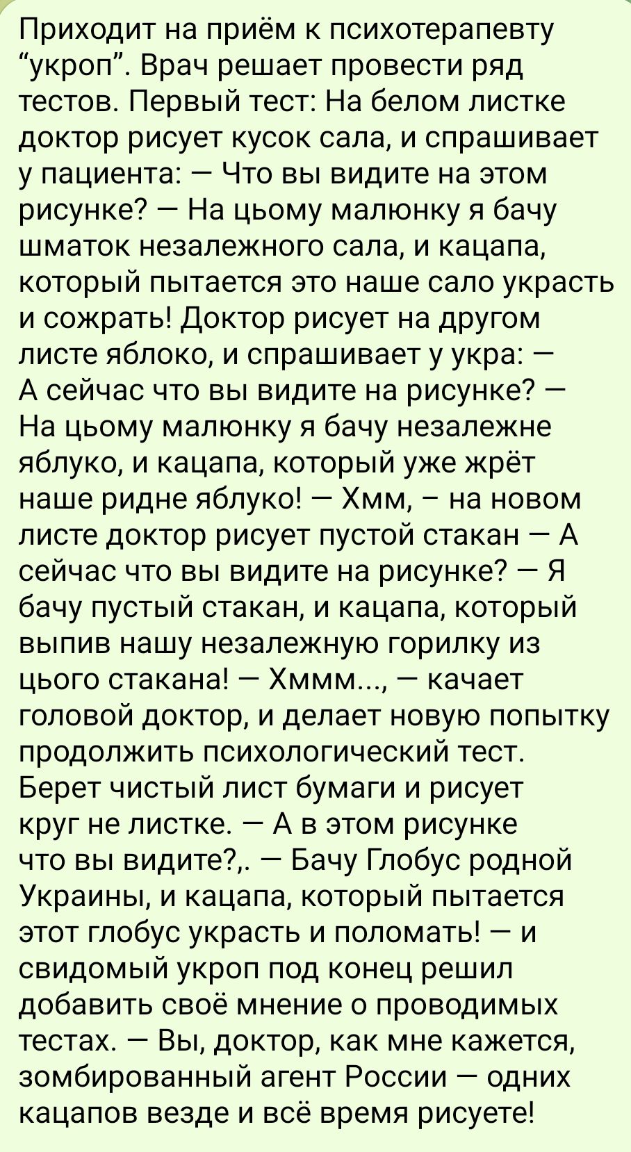 Приходит на приём к психотерапевту укроп Врач решает провести ряд тестов Первый тест На белом листке доктор рисует кусок сала и спрашивает у пациента Что вы видите на этом рисунке На цьому малюнку я бачу шматок незалежного сала и кацапа который пытается это наше сало украсть и сожрать Доктор рисует на другом листе яблоко и спрашивает у укра А сейча