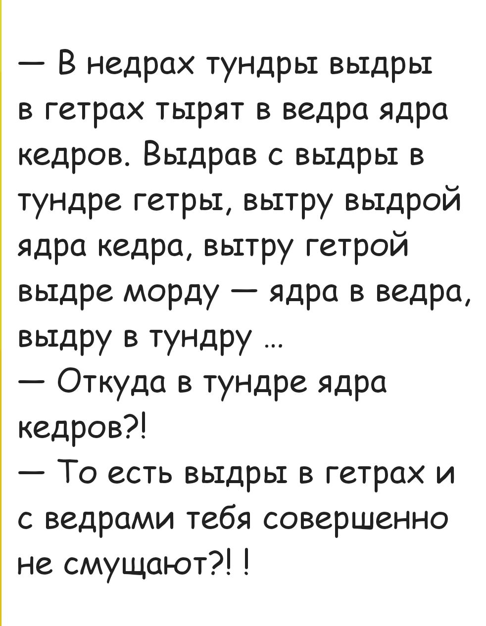 В недрах тундры выдры в гетрах тырят в ведра ядра кедров Выдрав с выдры в тундре гетры вытру выдрой ядра кедра вытру гетрой выдре морду ядра в ведра выдру в тундру Откуда в тундре ядра кедров То есть выдры в гетрах и с ведрами тебя совершенно не смущают