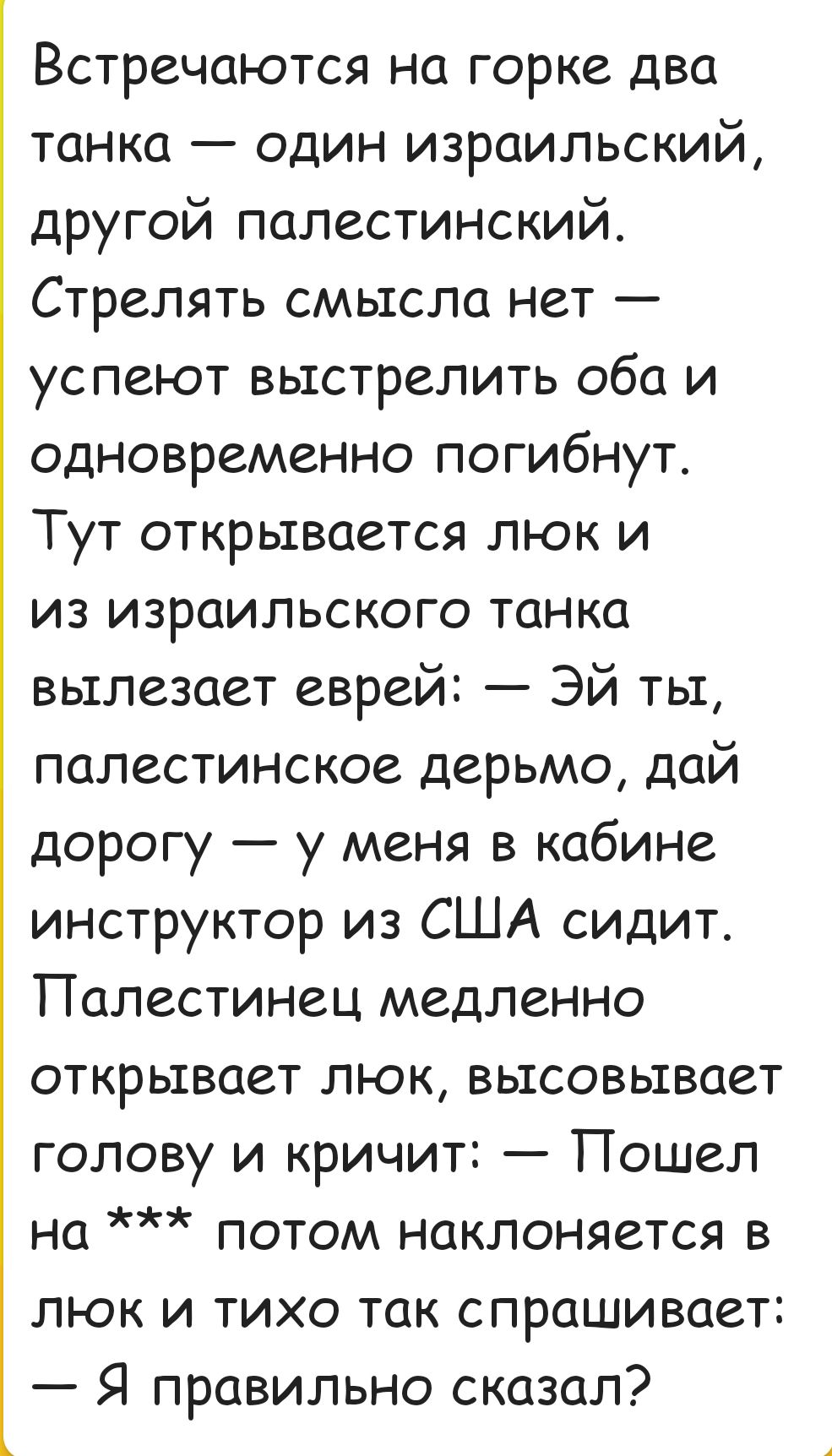 3 Встречаются на горке два танка один израильский другой палестинский Стрелять смысла нет успеют выстрелить оба и одновременно погибнут Тут открывается люк и из израильского танка вылезает еврей ЭЙ ты палестинское дерьмо дай дорогу у меня в кабине инструктор из США сидит Палестинец медленно открывает люк высовывает голову и кричит Пошел на потом на