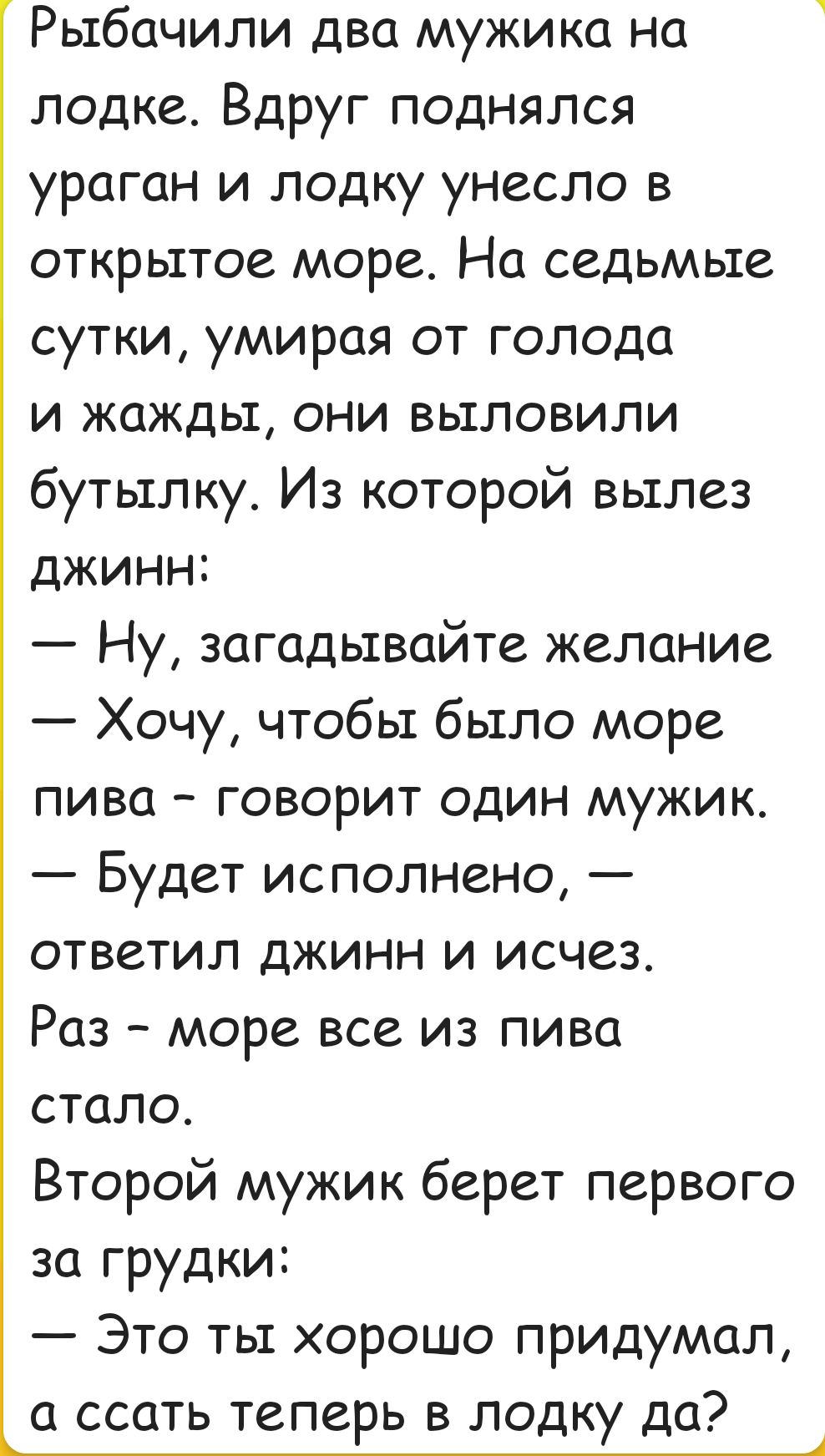 Рыбачили два мужика на лодке Вдруг поднялся ураган и лодку унесло в открытое море На седьмые сутки умирая от голода и жажды они выловили бутылку Из которой вылез джинн Ну загадывайте желание Хочу чтобы было море пива говорит один мужик Будет исполнено ответил джинн и исчез Раз море все из пива стало Второй мужик берет первого за грудки Это ты хорош