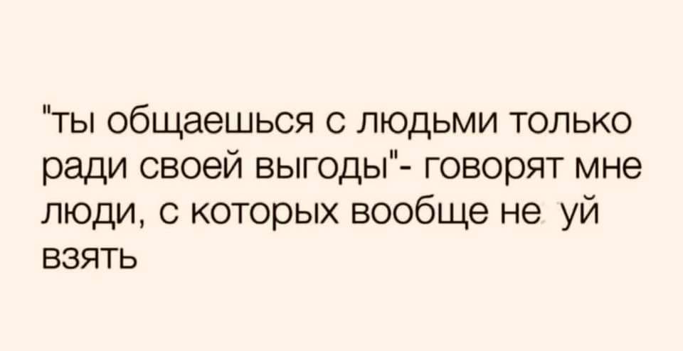 ты общаешься с людьми только ради своей выгоды говорят мне люди с которых вообще не уй взять