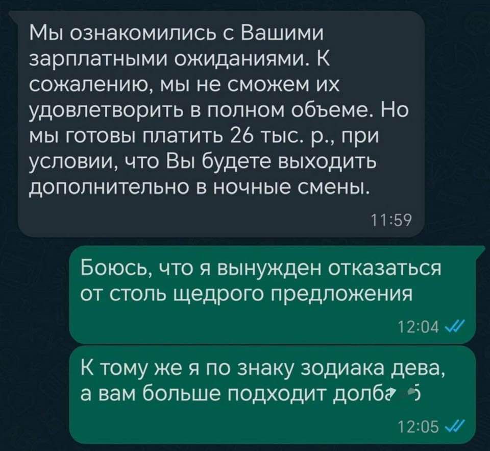 Мы ознакомились с Вашими зарплатными ожиданиями К сожалению мы не сможем их удовлетворить в полном объеме Но мы готовы платить 26 тыс р при условии что Вы будете выходить дополнительно в ночные смены 1159 Боюсь что я вынужден отказаться от столь щедрого предложения 1204 м К тому же я по знаку зодиака дева а вам больше подходит долбг 5 1205 м