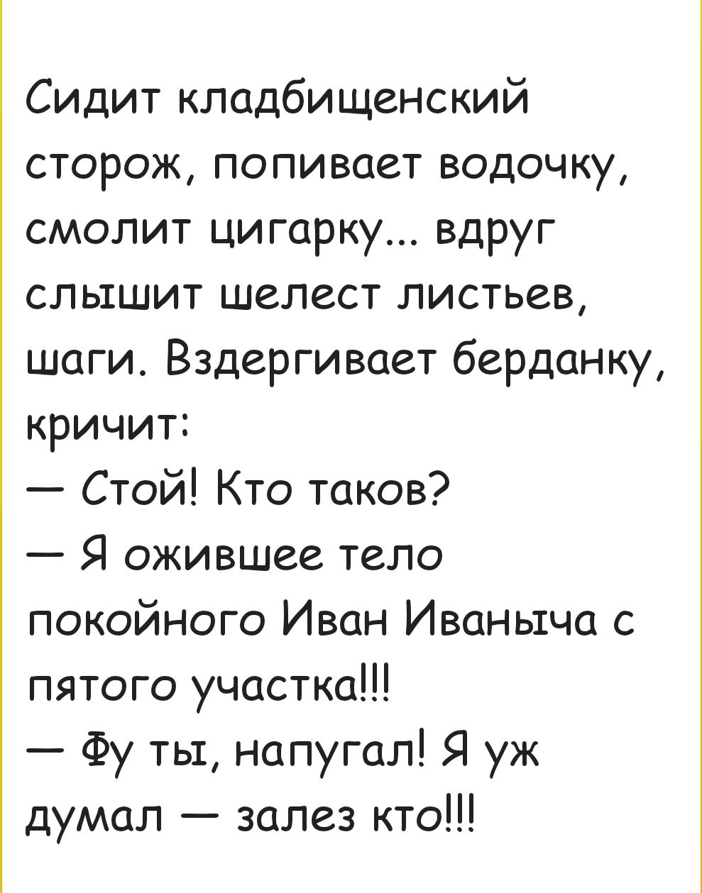 Сидит кладбищенский сторож попивает водочку смолит цигарку вдруг слышит шелест листьев шаги Вздергивает берданку кричит Стой Кто таков Я ожившее тело покойного Иван Иваныча с пятого участка Фу ты напугал Я уж думал залез кто