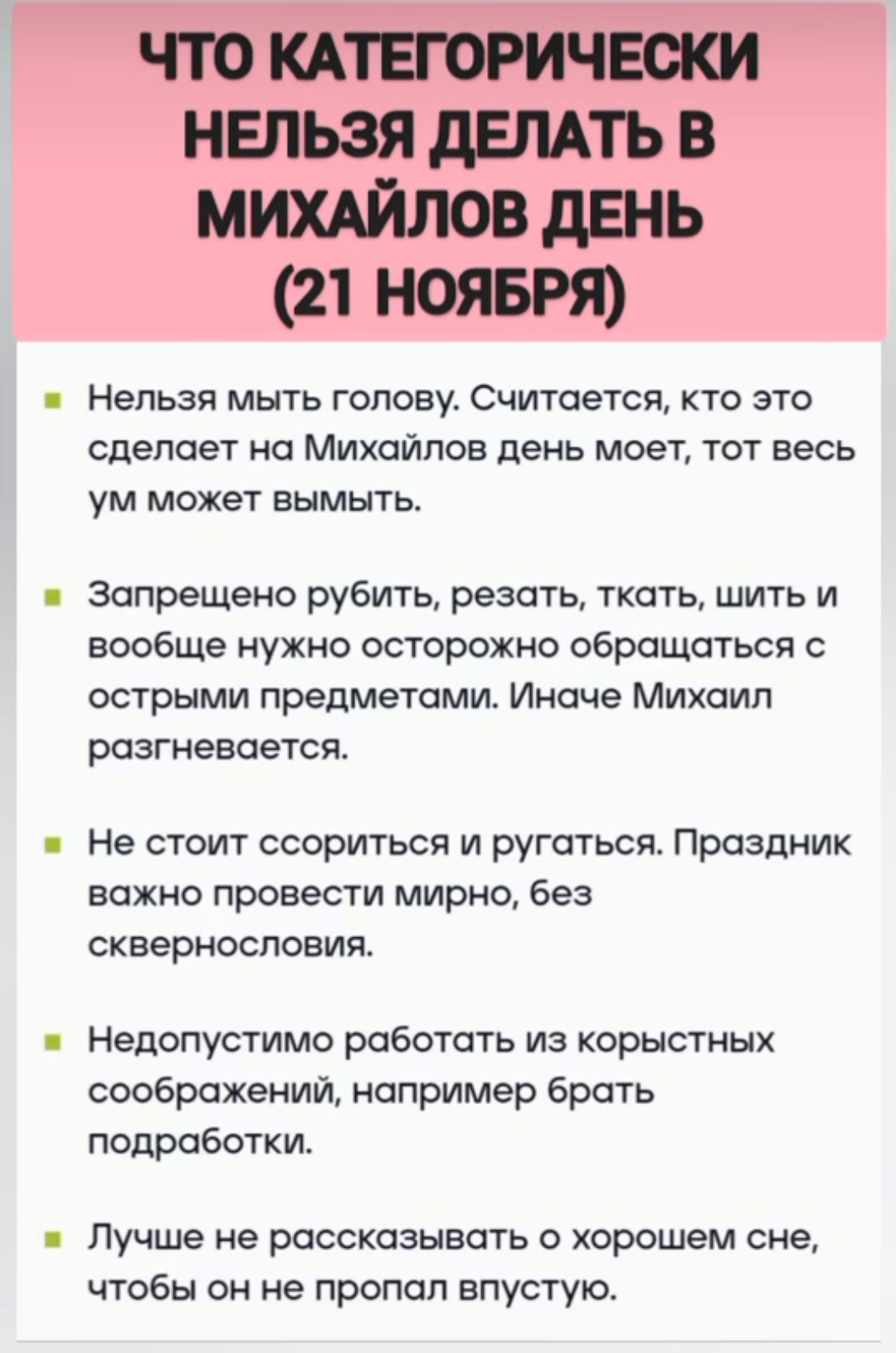 ЧТО КАТЕГОРИЧЕСКИ НЕЛЬЗЯ ДЕЛАТЬ В МИХАЙЛОВ ДЕНЬ 21 НОЯБРЯ Нельзя мыть голову Считается кто это сделает на Михайлов день моет тот весь ум может вымыть Запрещено рубить резать ткать шить и вообще нужно осторожно обращаться с острыми предметами Иначе Михаил разгневается Не стоит ссориться и ругаться Праздник важно провести мирно без сквернословия Недо