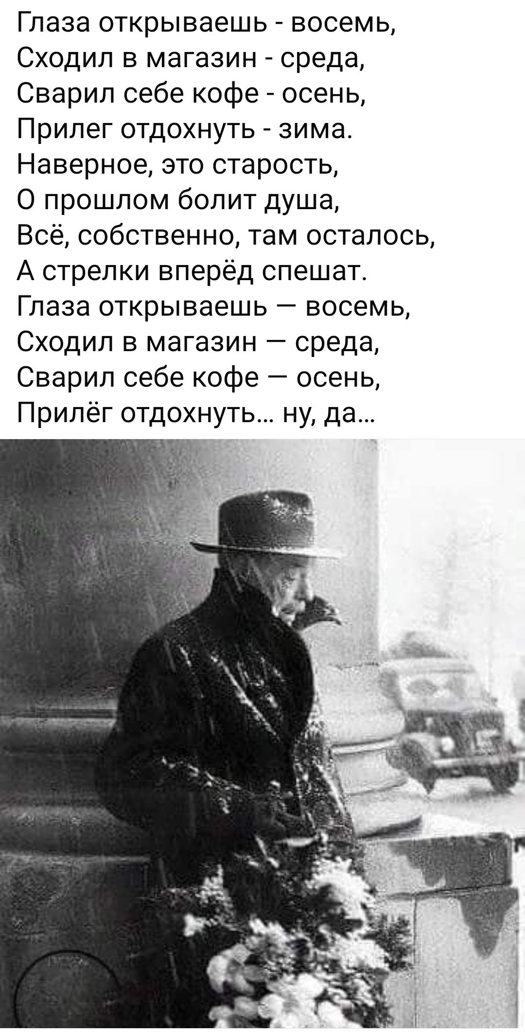 Глаза открываешь восемь Сходил в магазин среда Сварил себе кофе осень Прилег отдохнуть зима Наверное это старость прошлом болит душа Всё собственно там осталось А стрелки вперёд спешат Глаза открываешь восемь Сходил в магазин среда Сварил себе кофе осень Прилёг отдохнуть ну да