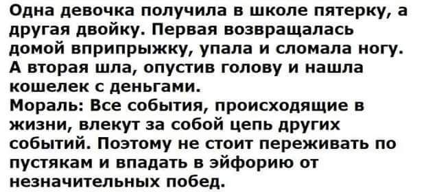 Одна девочка получила в школе пятерку а другая двойку Первая возвращалась домой вприпрыжку упала и сломала ногу А вторая шла опустив голову и нашла кошелек с деньгами Мораль Все события происходящие в жизни влекут за собой цепь других событий Поэтому не стоит переживать по пустякам и впадать в эйфорию от незначительных побед