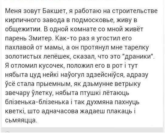 Меня зовут Бакшет я работаю на строительстве кирпичного завода в подмосковье живу в общежитии В одной комнате со мной живёт парень Змитер Как то раз я угостил его пахлавой от мамы а он протянул мне тарелку золотистых лепёшек сказал что это драники Я отломил кусочек положил его в рот тут нябыта цуд нейк наогул здзейснся адразу усё стала прыемным як 