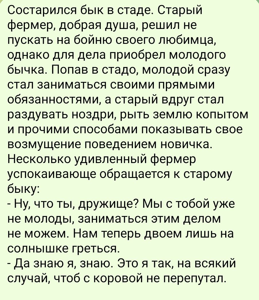 Состарился бык в стаде Старый фермер добрая душа решил не пускать на бойню своего любимца однако для дела приобрел молодого бычка Попав в стадо молодой сразу стал заниматься своими прямыми обязанностями а старый вдруг стал раздувать ноздри рыть землю копытом и прочими способами показывать свое возмущение поведением новичка Несколько удивленный ферм