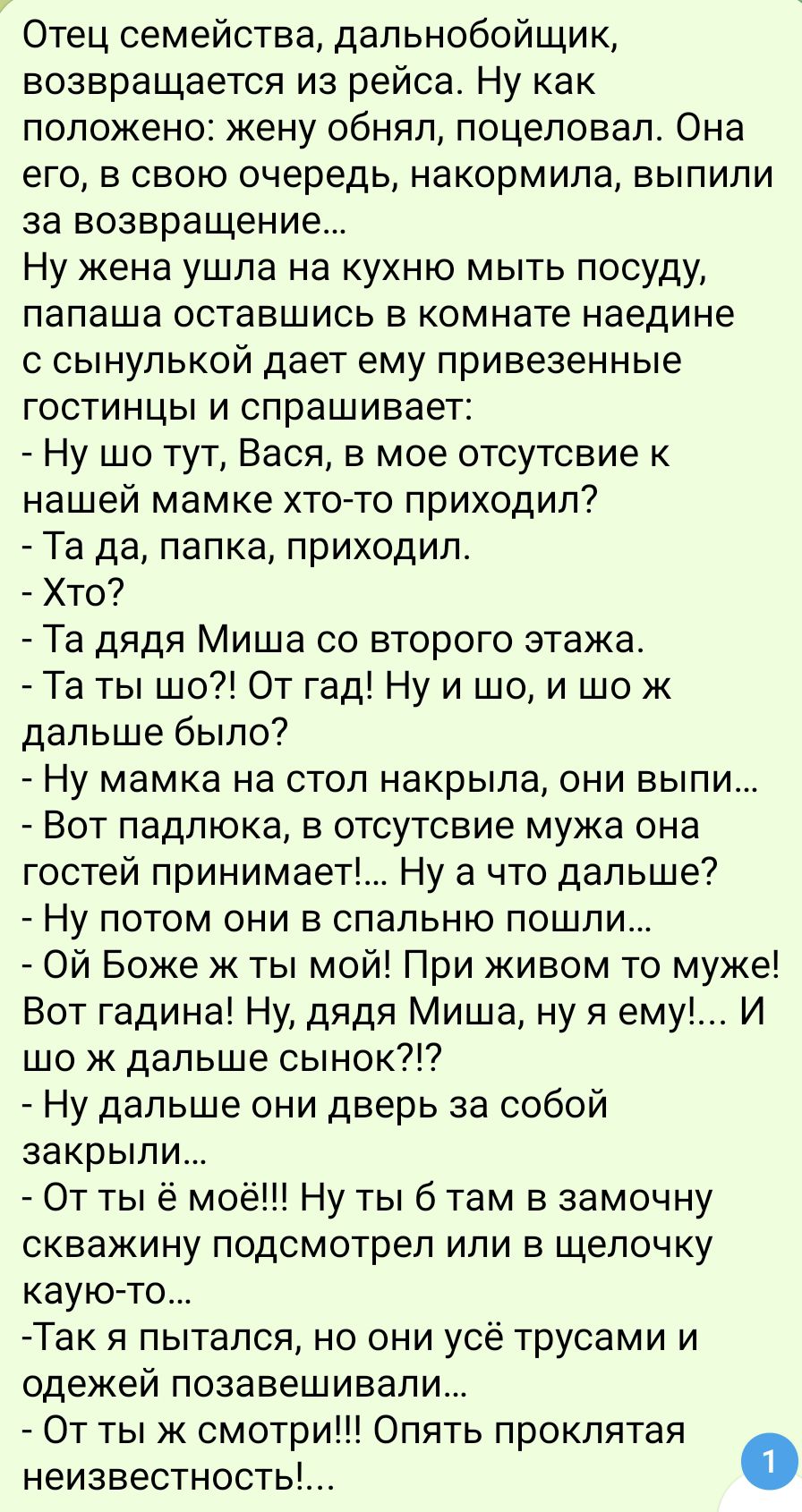 Отец семейства дальнобойщик возвращается из рейса Ну как положено жену обнял поцеловал Она его в свою очередь накормила выпили за возвращение Ну жена ушла на кухню мыть посуду папаша оставшись в комнате наедине с сынулькой дает ему привезенные гостинцы и спрашивает Ну шо тут Вася в мое отсутсвие к нашей мамке хто то приходил Та да папка приходил Хт